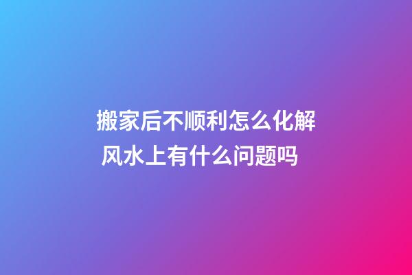 搬家后不顺利怎么化解 风水上有什么问题吗